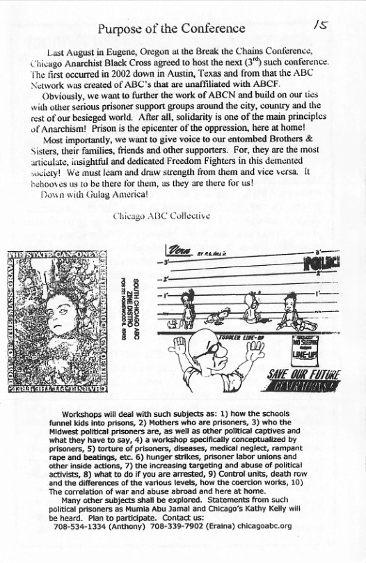 Purpose of the Conference /s  Last August in Eugene, Oregon ol the Break the Chains Conference, Chivago Anarchist Black Cross agreed to host the next (3") such conference. The first occurred in 2002 down in Austin, Texas and from that the ABC Network was created of ABC’s that are unaffiliated with ABCF.  ‘Obviously, we want to further the work of ABCN and build on our ties with other serious prisoner support groups around the city, country and the st of our besieged world. After all, solidariy is one of the main principles of Anarchism! Prison s the epicenter of the oppression, here at home!  Most importantly, we want to give voice to our entombed Brothers & Sisters, their families, friends and other supporters. For, they are the most ariculate, insightful and dedicated Freedom Fighters in this demented soviety! We must leam and draw strength from them and vice versa. It frehooves us 10 be there for them, as they are there for us!  Down with Gulag America!  Chicago ABC Collective  ‘Workshops will deal with such subjects as: 1) how the schools funnel kids Into prisons, 2) Mothers who are prisoners, 3) who the Midwest politcal prisoners are, 2s well as other political Captives and what they have to say, 4) a workshop specifically conceptuallzed by prisoners, 5) torture of prisoners, diseases, medical neglect, rampant Fape and beatings, etc. 6) hunger strikes, prisaner labor unions and other inside actions, 7) the increasing targeting and abuse of politcal activists, 8) what to o f you are arrested, 9) Control unit, death row and the differences of the various levels, how the coercion works, 10) he correlation of war and abuse abroad and here at home.  Many other subjects shall be explored. Statements from such politcal prisoners as Mumia Abu Jamal and Chicago’s Kathy Kelly will be heard. Plan to participate. Contact us:  708-534-1334 (Anthony) 708-339-7902 (Eraina) chicagoabe.org 